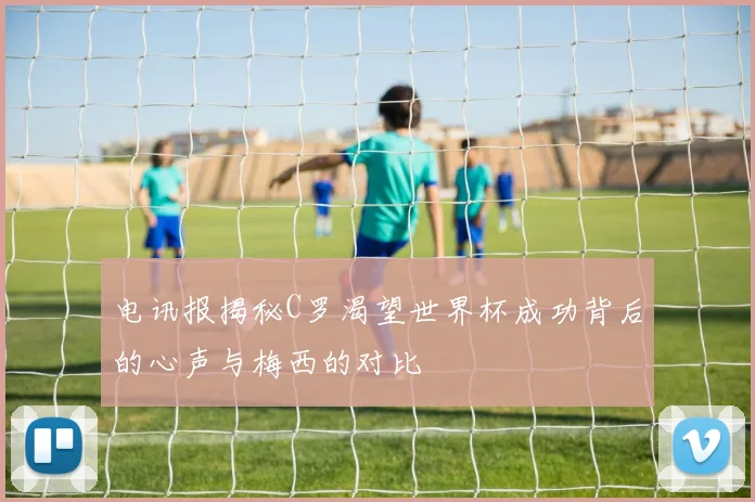 电讯报揭秘C罗渴望世界杯成功背后的心声与梅西的对比