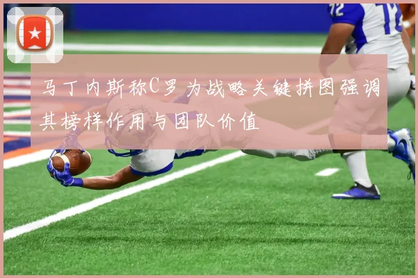 马丁内斯称C罗为战略关键拼图强调其榜样作用与团队价值