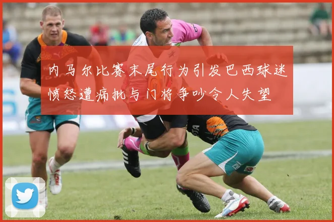 内马尔比赛末尾行为引发巴西球迷愤怒遭痛批与门将争吵令人失望