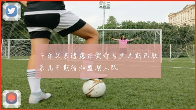 卡尔父亲透露东契奇与里夫斯已联系儿子期待加盟湖人队