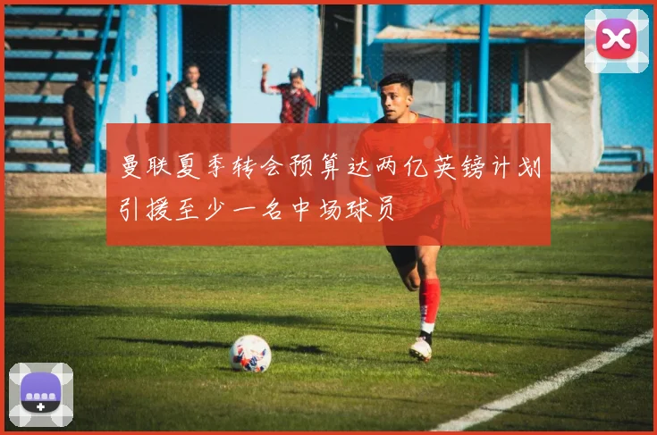 曼联夏季转会预算达两亿英镑计划引援至少一名中场球员