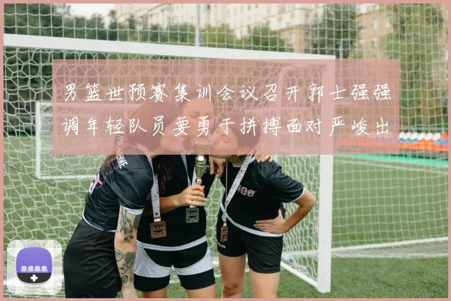男篮世预赛集训会议召开郭士强强调年轻队员要勇于拼搏面对严峻出线形势