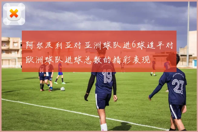 阿尔及利亚对亚洲球队进6球追平对欧洲球队进球总数的精彩表现