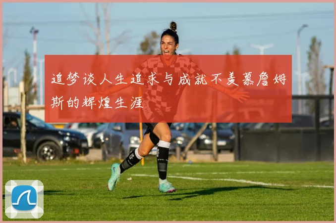 追梦谈人生追求与成就不羡慕詹姆斯的辉煌生涯