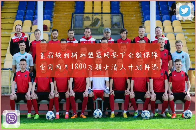 基翁埃利斯加盟篮网签下全额保障合同两年1800万骑士清人计划再添新动态