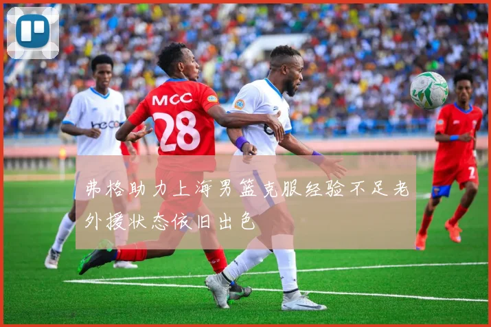 弗格助力上海男篮克服经验不足老外援状态依旧出色