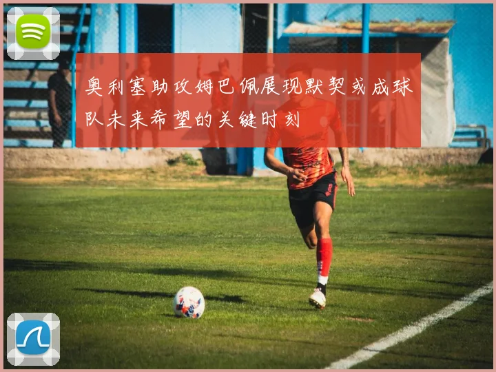 奥利塞助攻姆巴佩展现默契或成球队未来希望的关键时刻