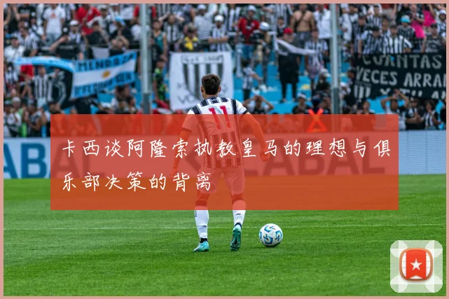 卡西谈阿隆索执教皇马的理想与俱乐部决策的背离