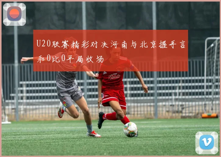 U20联赛精彩对决河南与北京握手言和0比0平局收场