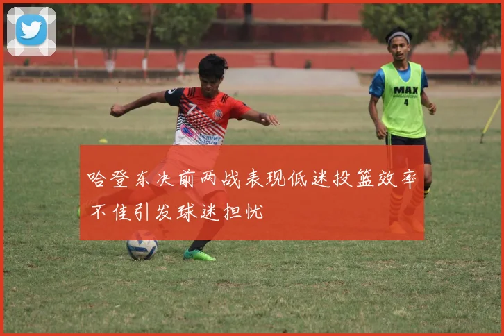 哈登东决前两战表现低迷投篮效率不佳引发球迷担忧